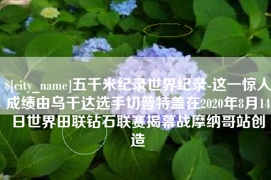 松滋五千米纪录世界纪录-这一惊人成绩由乌干达选手切普特盖在2020年8月14日世界田联钻石联赛揭幕战摩纳哥站创造