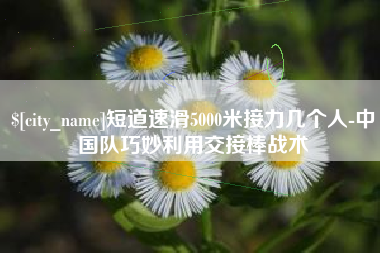 松滋短道速滑5000米接力几个人-中国队巧妙利用交接棒战术