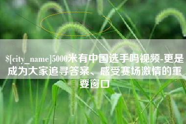 松滋5000米有中国选手吗视频-更是成为大家追寻答案、感受赛场激情的重要窗口
