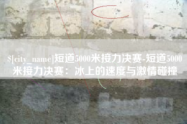 松滋短道5000米接力决赛-短道5000米接力决赛：冰上的速度与激情碰撞