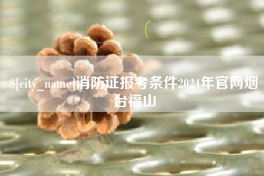 松滋消防证报考条件2024年官网烟台福山